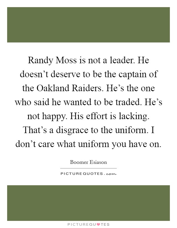 Randy Moss is not a leader. He doesn't deserve to be the captain of the Oakland Raiders. He's the one who said he wanted to be traded. He's not happy. His effort is lacking. That's a disgrace to the uniform. I don't care what uniform you have on Picture Quote #1