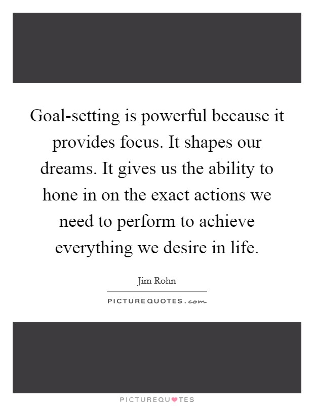 Goal-setting is powerful because it provides focus. It shapes our dreams. It gives us the ability to hone in on the exact actions we need to perform to achieve everything we desire in life Picture Quote #1