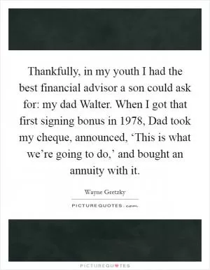 Thankfully, in my youth I had the best financial advisor a son could ask for: my dad Walter. When I got that first signing bonus in 1978, Dad took my cheque, announced, ‘This is what we’re going to do,’ and bought an annuity with it Picture Quote #1
