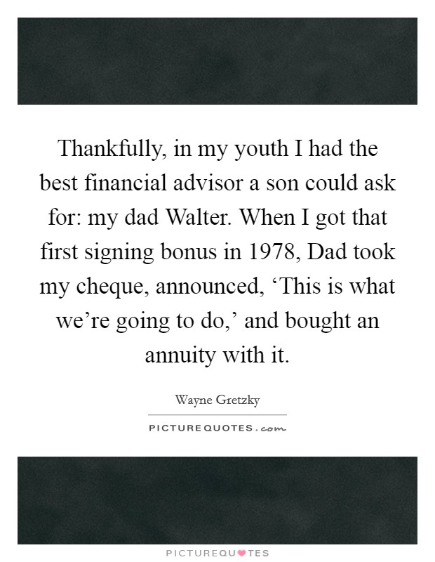Thankfully, in my youth I had the best financial advisor a son could ask for: my dad Walter. When I got that first signing bonus in 1978, Dad took my cheque, announced, ‘This is what we're going to do,' and bought an annuity with it Picture Quote #1