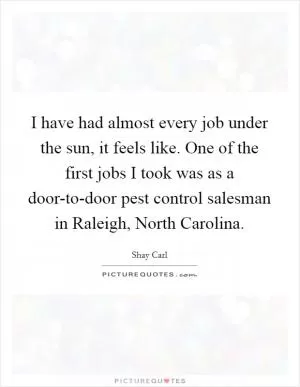 I have had almost every job under the sun, it feels like. One of the first jobs I took was as a door-to-door pest control salesman in Raleigh, North Carolina Picture Quote #1
