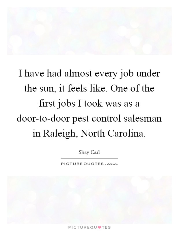 I have had almost every job under the sun, it feels like. One of the first jobs I took was as a door-to-door pest control salesman in Raleigh, North Carolina Picture Quote #1