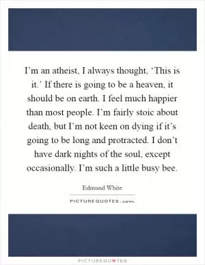 I’m an atheist, I always thought, ‘This is it.’ If there is going to be a heaven, it should be on earth. I feel much happier than most people. I’m fairly stoic about death, but I’m not keen on dying if it’s going to be long and protracted. I don’t have dark nights of the soul, except occasionally. I’m such a little busy bee Picture Quote #1