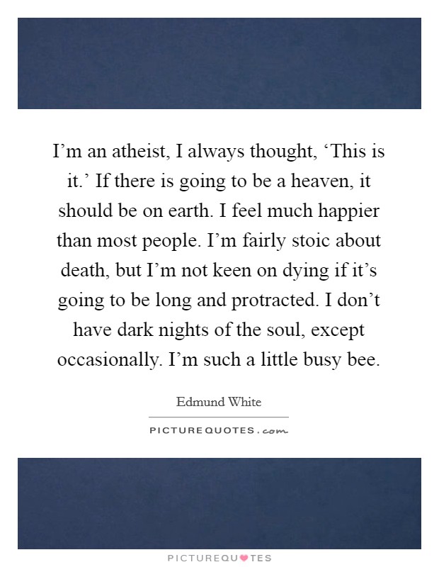 I'm an atheist, I always thought, ‘This is it.' If there is going to be a heaven, it should be on earth. I feel much happier than most people. I'm fairly stoic about death, but I'm not keen on dying if it's going to be long and protracted. I don't have dark nights of the soul, except occasionally. I'm such a little busy bee Picture Quote #1
