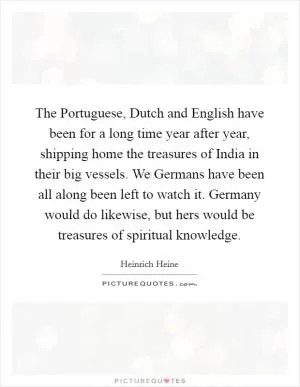 The Portuguese, Dutch and English have been for a long time year after year, shipping home the treasures of India in their big vessels. We Germans have been all along been left to watch it. Germany would do likewise, but hers would be treasures of spiritual knowledge Picture Quote #1