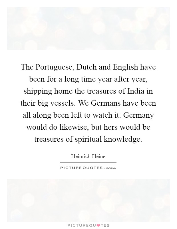 The Portuguese, Dutch and English have been for a long time year after year, shipping home the treasures of India in their big vessels. We Germans have been all along been left to watch it. Germany would do likewise, but hers would be treasures of spiritual knowledge Picture Quote #1