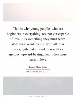 That is why young people, who are beginners in everything, are not yet capable of love: it is something they must learn. With their whole being, with all their forces, gathered around their solitary, anxious, upward-beating heart, they must learn to love Picture Quote #1