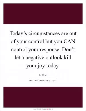 Today’s circumstances are out of your control but you CAN control your response. Don’t let a negative outlook kill your joy today Picture Quote #1
