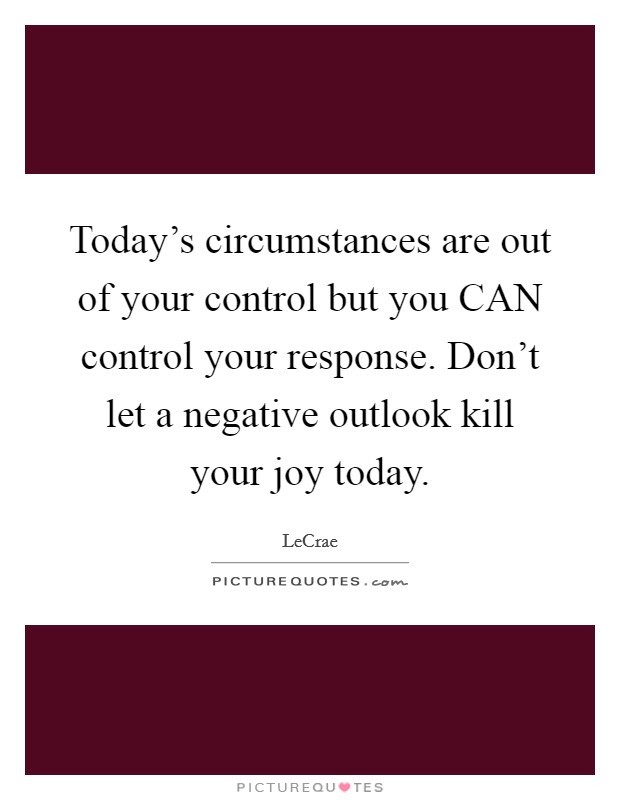 Today's circumstances are out of your control but you CAN control your response. Don't let a negative outlook kill your joy today Picture Quote #1