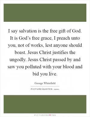 I say salvation is the free gift of God. It is God’s free grace, I preach unto you, not of works, lest anyone should boast. Jesus Christ justifies the ungodly. Jesus Christ passed by and saw you polluted with your blood and bid you live Picture Quote #1