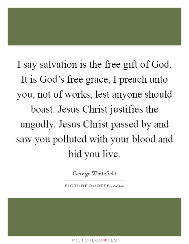 I say salvation is the free gift of God. It is God's free grace, I preach unto you, not of works, lest anyone should boast. Jesus Christ justifies the ungodly. Jesus Christ passed by and saw you polluted with your blood and bid you live Picture Quote #1