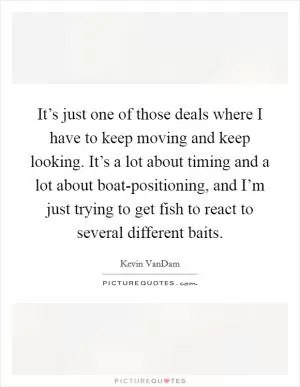 It’s just one of those deals where I have to keep moving and keep looking. It’s a lot about timing and a lot about boat-positioning, and I’m just trying to get fish to react to several different baits Picture Quote #1