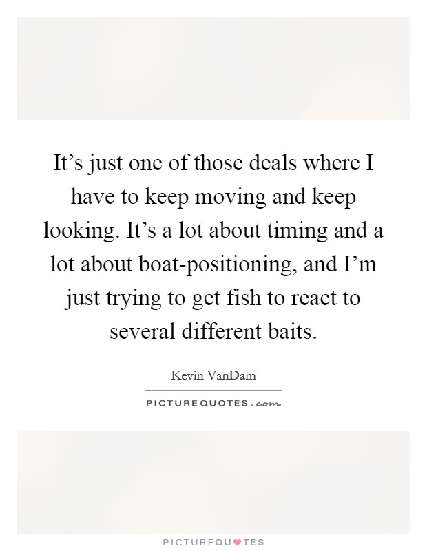It's just one of those deals where I have to keep moving and keep looking. It's a lot about timing and a lot about boat-positioning, and I'm just trying to get fish to react to several different baits Picture Quote #1