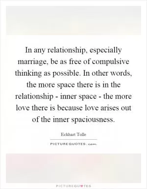 In any relationship, especially marriage, be as free of compulsive thinking as possible. In other words, the more space there is in the relationship - inner space - the more love there is because love arises out of the inner spaciousness Picture Quote #1