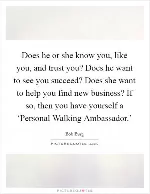 Does he or she know you, like you, and trust you? Does he want to see you succeed? Does she want to help you find new business? If so, then you have yourself a ‘Personal Walking Ambassador.’ Picture Quote #1
