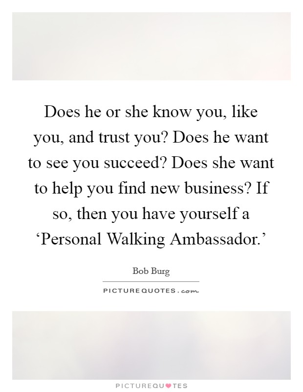 Does he or she know you, like you, and trust you? Does he want to see you succeed? Does she want to help you find new business? If so, then you have yourself a ‘Personal Walking Ambassador.' Picture Quote #1