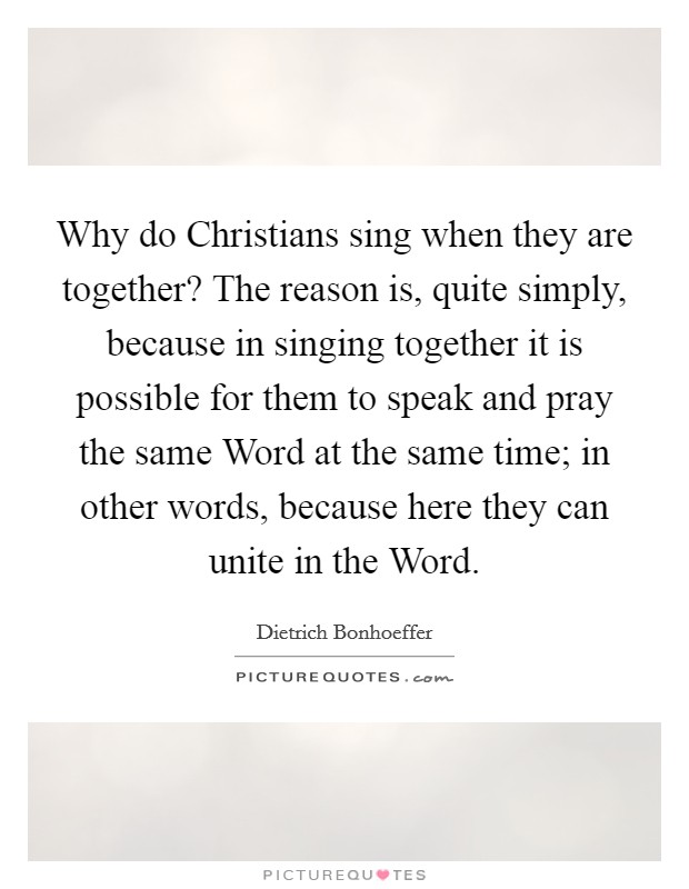 Why do Christians sing when they are together? The reason is, quite simply, because in singing together it is possible for them to speak and pray the same Word at the same time; in other words, because here they can unite in the Word Picture Quote #1