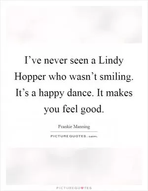 I’ve never seen a Lindy Hopper who wasn’t smiling. It’s a happy dance. It makes you feel good Picture Quote #1