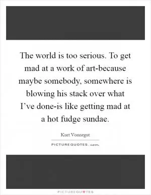 The world is too serious. To get mad at a work of art-because maybe somebody, somewhere is blowing his stack over what I’ve done-is like getting mad at a hot fudge sundae Picture Quote #1