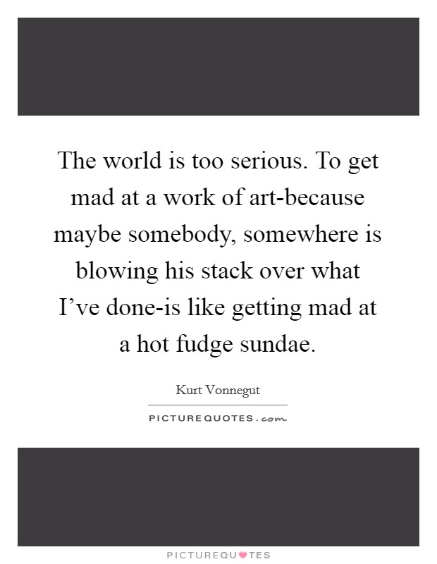The world is too serious. To get mad at a work of art-because maybe somebody, somewhere is blowing his stack over what I've done-is like getting mad at a hot fudge sundae Picture Quote #1