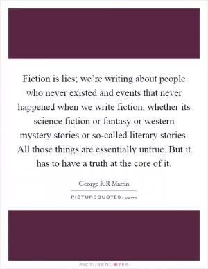 Fiction is lies; we’re writing about people who never existed and events that never happened when we write fiction, whether its science fiction or fantasy or western mystery stories or so-called literary stories. All those things are essentially untrue. But it has to have a truth at the core of it Picture Quote #1