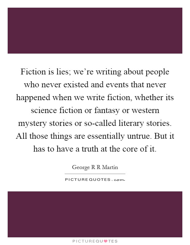 Fiction is lies; we're writing about people who never existed and events that never happened when we write fiction, whether its science fiction or fantasy or western mystery stories or so-called literary stories. All those things are essentially untrue. But it has to have a truth at the core of it Picture Quote #1