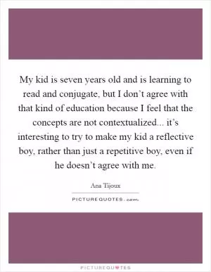 My kid is seven years old and is learning to read and conjugate, but I don’t agree with that kind of education because I feel that the concepts are not contextualized... it’s interesting to try to make my kid a reflective boy, rather than just a repetitive boy, even if he doesn’t agree with me Picture Quote #1