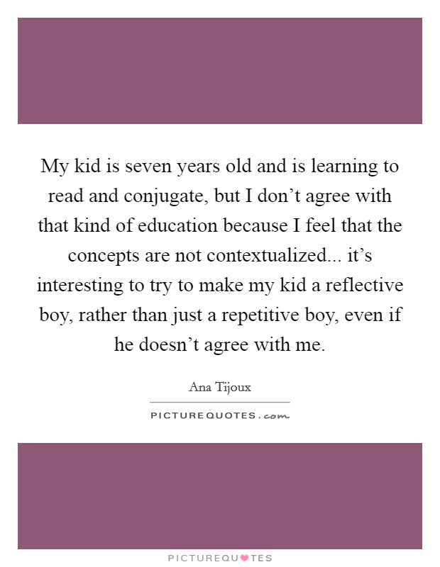 My kid is seven years old and is learning to read and conjugate, but I don't agree with that kind of education because I feel that the concepts are not contextualized... it's interesting to try to make my kid a reflective boy, rather than just a repetitive boy, even if he doesn't agree with me Picture Quote #1