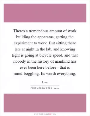 Theres a tremendous amount of work building the apparatus, getting the experiment to work. But sitting there late at night in the lab, and knowing light is going at bicycle speed, and that nobody in the history of mankind has ever been here before - that is mind-boggling. Its worth everything Picture Quote #1