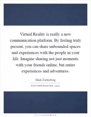 Virtual Reality is really a new communication platform. By feeling truly present, you can share unbounded spaces and experiences with the people in your life. Imagine sharing not just moments with your friends online, but entire experiences and adventures Picture Quote #1