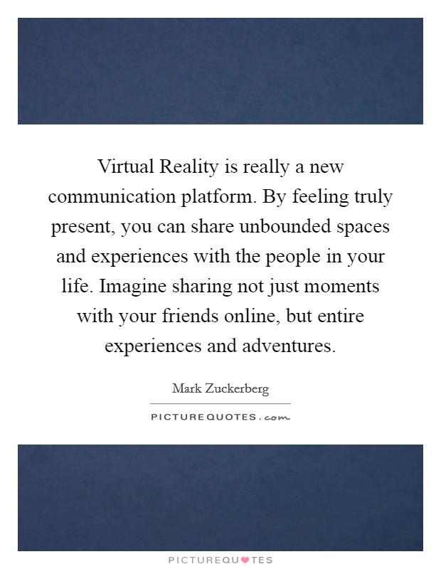 Virtual Reality is really a new communication platform. By feeling truly present, you can share unbounded spaces and experiences with the people in your life. Imagine sharing not just moments with your friends online, but entire experiences and adventures Picture Quote #1