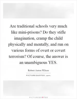 Are traditional schools very much like mini-prisons? Do they stifle imagination, cramp the child physically and mentally, and run on various forms of overt or covert terrorism? Of course, the answer is an unambiguous YES Picture Quote #1