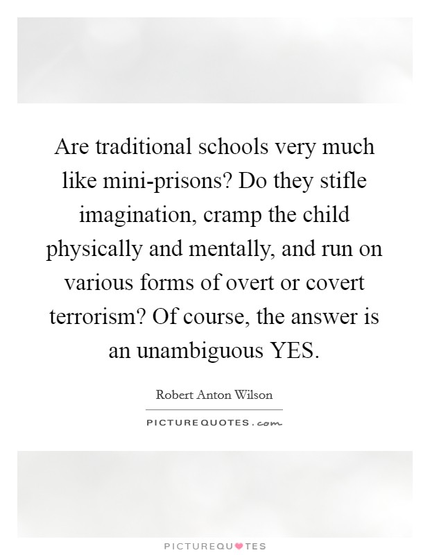 Are traditional schools very much like mini-prisons? Do they stifle imagination, cramp the child physically and mentally, and run on various forms of overt or covert terrorism? Of course, the answer is an unambiguous YES Picture Quote #1