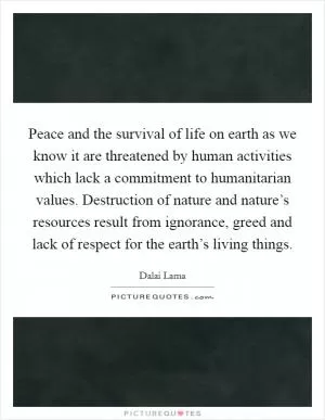 Peace and the survival of life on earth as we know it are threatened by human activities which lack a commitment to humanitarian values. Destruction of nature and nature’s resources result from ignorance, greed and lack of respect for the earth’s living things Picture Quote #1