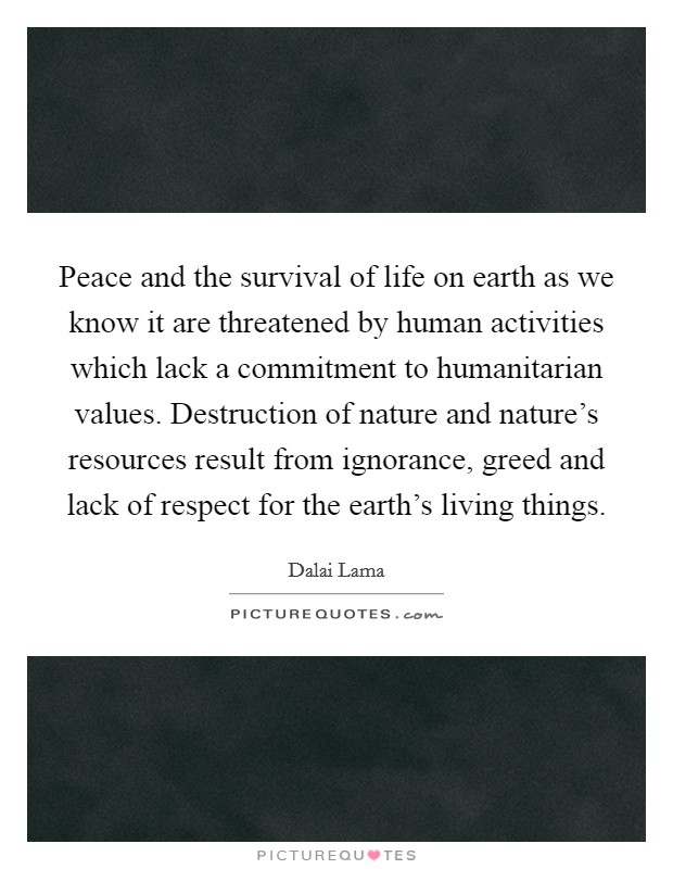 Peace and the survival of life on earth as we know it are threatened by human activities which lack a commitment to humanitarian values. Destruction of nature and nature's resources result from ignorance, greed and lack of respect for the earth's living things Picture Quote #1