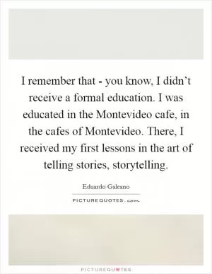I remember that - you know, I didn’t receive a formal education. I was educated in the Montevideo cafe, in the cafes of Montevideo. There, I received my first lessons in the art of telling stories, storytelling Picture Quote #1
