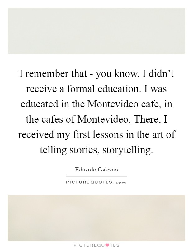 I remember that - you know, I didn't receive a formal education. I was educated in the Montevideo cafe, in the cafes of Montevideo. There, I received my first lessons in the art of telling stories, storytelling Picture Quote #1