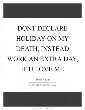 DONT DECLARE HOLIDAY ON MY DEATH, INSTEAD WORK AN EXTRA DAY, IF U LOVE ME Picture Quote #1