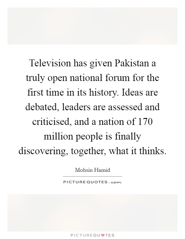Television has given Pakistan a truly open national forum for the first time in its history. Ideas are debated, leaders are assessed and criticised, and a nation of 170 million people is finally discovering, together, what it thinks Picture Quote #1