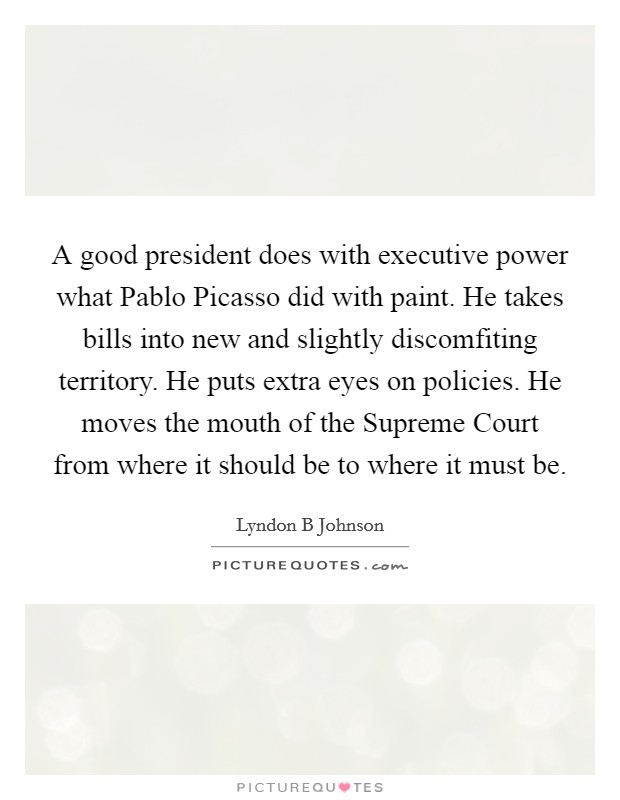 A good president does with executive power what Pablo Picasso did with paint. He takes bills into new and slightly discomfiting territory. He puts extra eyes on policies. He moves the mouth of the Supreme Court from where it should be to where it must be Picture Quote #1