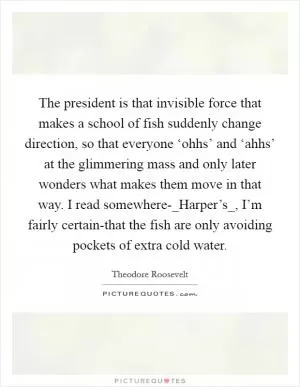 The president is that invisible force that makes a school of fish suddenly change direction, so that everyone ‘ohhs’ and ‘ahhs’ at the glimmering mass and only later wonders what makes them move in that way. I read somewhere-_Harper’s_, I’m fairly certain-that the fish are only avoiding pockets of extra cold water Picture Quote #1