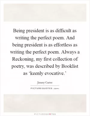Being president is as difficult as writing the perfect poem. And being president is as effortless as writing the perfect poem. Always a Reckoning, my first collection of poetry, was described by Booklist as ‘keenly evocative.’ Picture Quote #1
