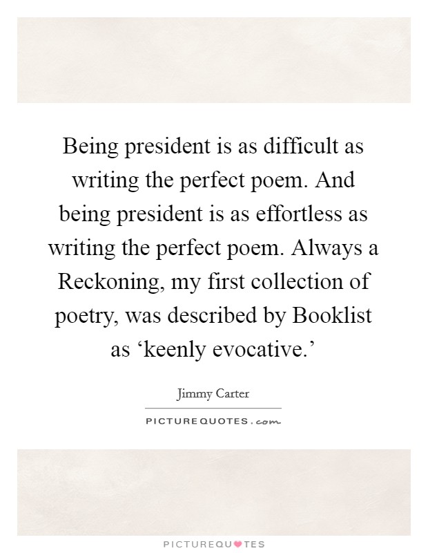 Being president is as difficult as writing the perfect poem. And being president is as effortless as writing the perfect poem. Always a Reckoning, my first collection of poetry, was described by Booklist as ‘keenly evocative.' Picture Quote #1