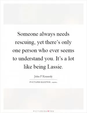 Someone always needs rescuing, yet there’s only one person who ever seems to understand you. It’s a lot like being Lassie Picture Quote #1