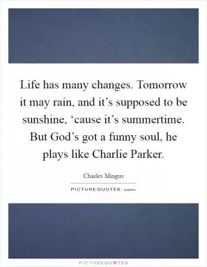 Life has many changes. Tomorrow it may rain, and it’s supposed to be sunshine, ‘cause it’s summertime. But God’s got a funny soul, he plays like Charlie Parker Picture Quote #1