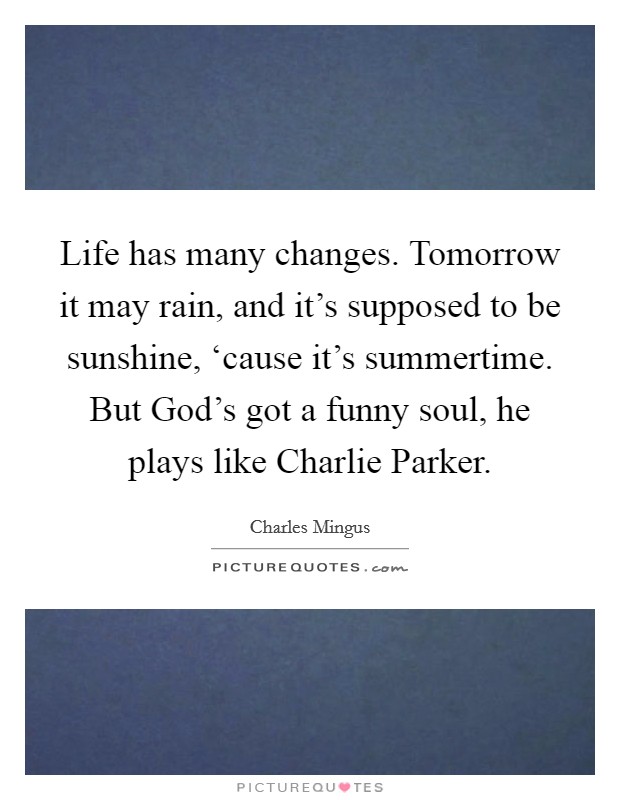 Life has many changes. Tomorrow it may rain, and it's supposed to be sunshine, ‘cause it's summertime. But God's got a funny soul, he plays like Charlie Parker Picture Quote #1