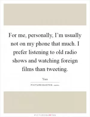 For me, personally, I’m usually not on my phone that much. I prefer listening to old radio shows and watching foreign films than tweeting Picture Quote #1