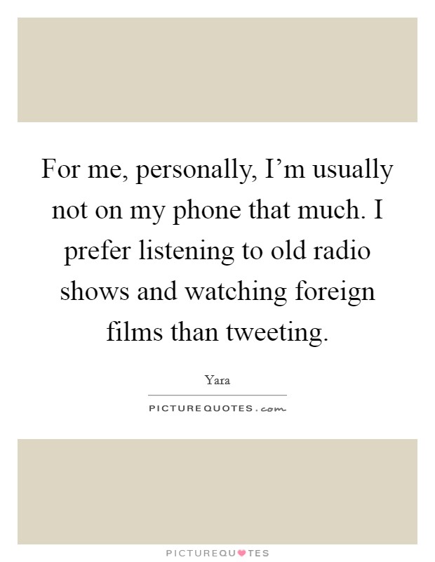 For me, personally, I'm usually not on my phone that much. I prefer listening to old radio shows and watching foreign films than tweeting Picture Quote #1