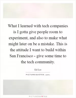 What I learned with tech companies is I gotta give people room to experiment, and also to make what might later on be a mistake. This is the attitude I want to build within San Francisco - give some time to the tech community Picture Quote #1
