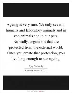 Ageing is very rare. We only see it in humans and laboratory animals and in zoo animals and in our pets. Basically, organisms that are protected from the external world. Once you create that protection, you live long enough to see ageing Picture Quote #1